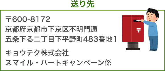 送り先：〒600-8172　京都府京都市下京区不明門通五条下る二丁目下平野町483番地1　キョウテク株式会社　スマイル・ハートキャンペーン係