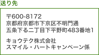 送り先：〒600-8172　京都府京都市下京区不明門通五条下る二丁目下平野町483番地1　キョウテク株式会社　スマイル・ハートキャンペーン係